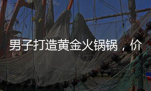 男子打造黃金火鍋鍋，價值70萬，奢華涮鍋引熱議