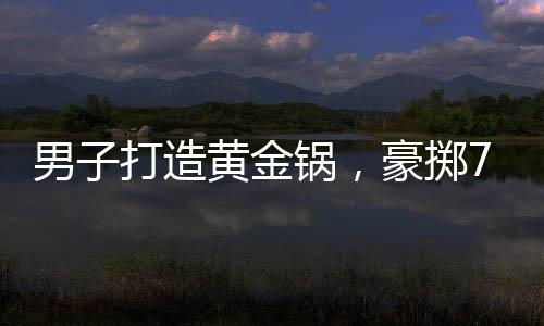 男子打造黃金鍋，豪擲70萬炫富還是追求極致生活？