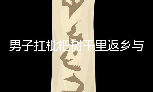男子扛枇杷樹(shù)千里返鄉(xiāng)與家人共享