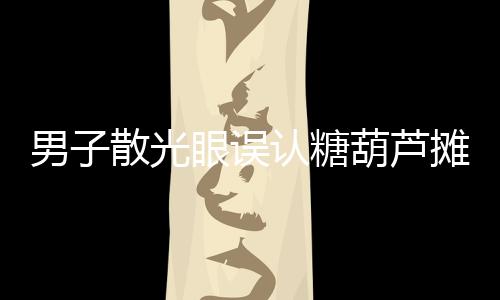 男子散光眼誤認(rèn)糖葫蘆攤為棺材起靈事件