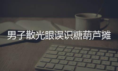 男子散光眼誤識糖葫蘆攤為棺材起靈——一場視覺的誤會