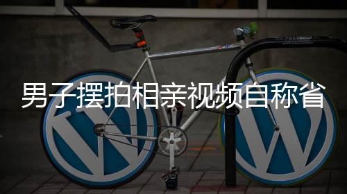 男子擺拍相親視頻自稱省級機關(guān)工作，背后的真相究竟如何？