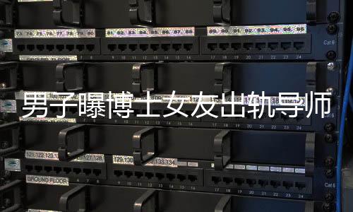 男子曝博士女友出軌導(dǎo)師事件，校方正式通報