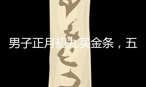 男子正月初九買金條，五天內(nèi)賺取逾兩萬元——黃金投資的魅力與價值
