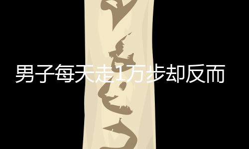 男子每天走1萬步卻反而胖3斤，揭示健康誤區(qū)與真相探尋