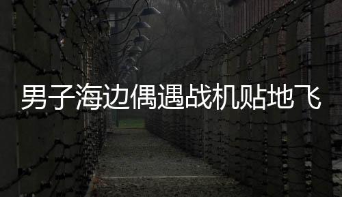 男子海邊偶遇戰(zhàn)機(jī)貼地飛行，壯麗瞬間，震撼心靈