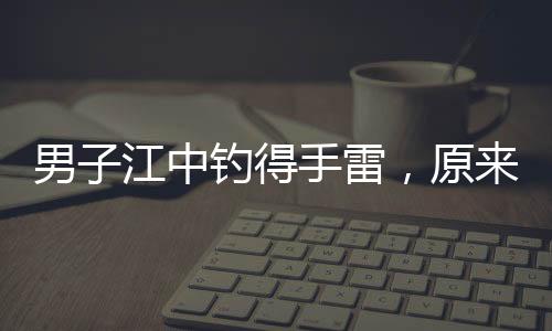 男子江中釣得手雷，原來是擺拍