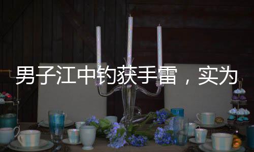 男子江中釣獲手雷，實(shí)為擺拍引發(fā)關(guān)注