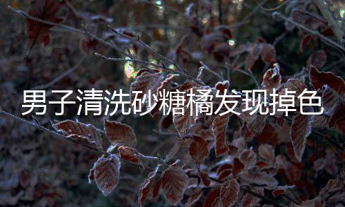 男子清洗砂糖橘發(fā)現(xiàn)掉色，引發(fā)關注熱議