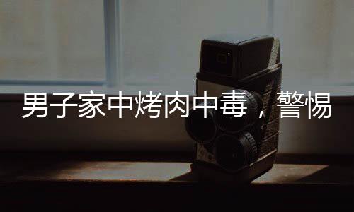 男子家中烤肉中毒，警惕食品安全事故再次敲響警鐘