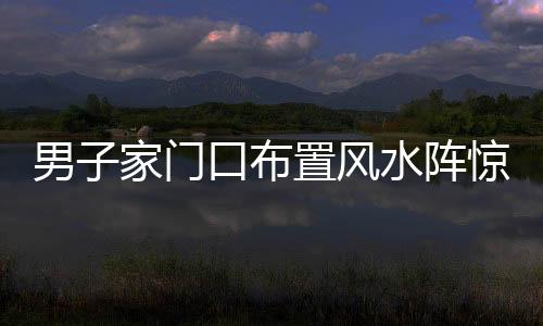 男子家門口布置風水陣驚擾鄰里，探尋背后的信仰與文化差異