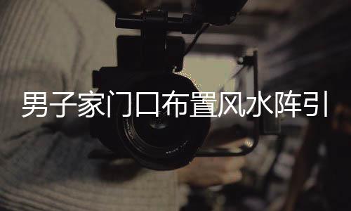 男子家門口布置風水陣引發(fā)鄰里爭議