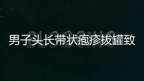 男子頭長帶狀皰疹拔罐致雙目失明，一則關(guān)于健康與誤區(qū)的警示
