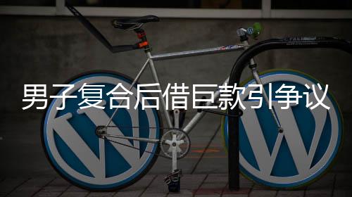 男子復合后借巨款引爭議，準丈人報警揭秘內(nèi)幕