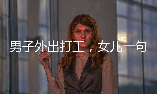 男子外出打工，女兒一句話讓他留下