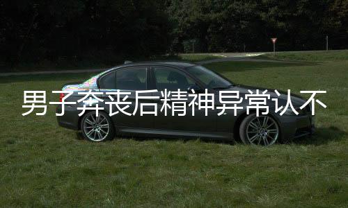 男子奔喪后精神異常認(rèn)不出妻兒，一場人生的突變與心理挑戰(zhàn)