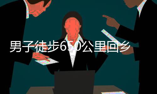 男子徒步650公里回鄉(xiāng)，暴瘦10斤，挑戰(zhàn)自我，展現(xiàn)堅(jiān)韌毅力