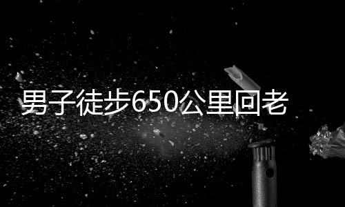 男子徒步650公里回老家過年，挑戰(zhàn)極限，演繹堅韌精神