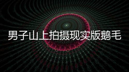 男子山上拍攝現(xiàn)實(shí)版鵝毛大雪，自然界的壯觀奇跡