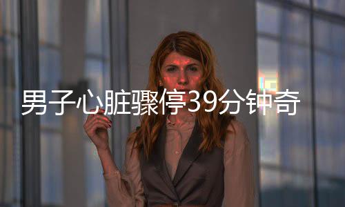 男子心臟驟停39分鐘奇跡生還，生命的力量與醫(yī)療奇跡的結(jié)合