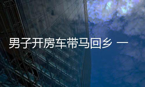 男子開房車帶馬回鄉(xiāng) 一路引關注