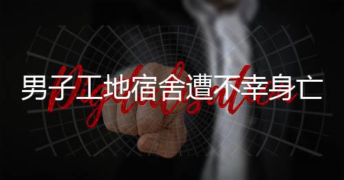 男子工地宿舍遭不幸身亡事件調查