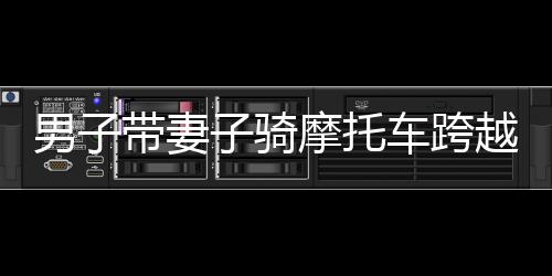 男子帶妻子騎摩托車跨越千難萬險(xiǎn)返鄉(xiāng)路，一路騎行，千里情深