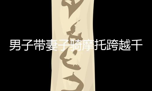 男子帶妻子騎摩托跨越千山萬水，返鄉(xiāng)之旅令人動容——跨越2400多公里的堅守與愛情