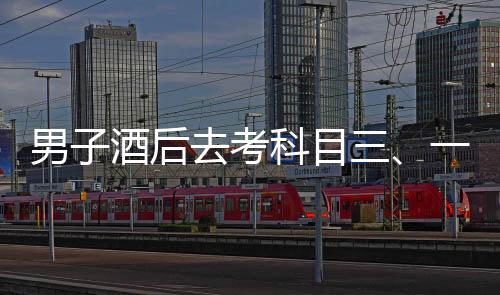 男子酒后去考科目三、一場(chǎng)冒險(xiǎn)與反思