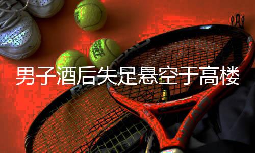 男子酒后失足懸空于高樓外，民警緊急救援行動(dòng)
