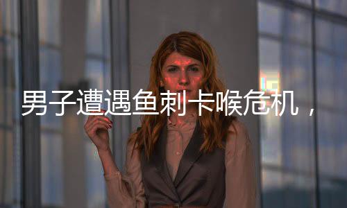 男子遭遇魚刺卡喉危機，醫(yī)生緊急處理化險為夷