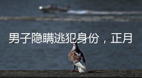 男子隱瞞逃犯身份，正月初一終被抓獲