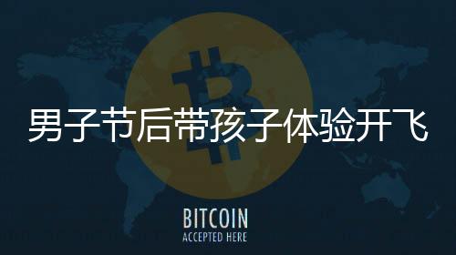 男子節(jié)后帶孩子體驗開飛機(jī)返程，開啟獨(dú)特飛行之旅
