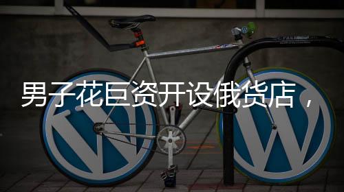 男子花巨資開設(shè)俄貨店，短短一個月便后悔，故事引人深思