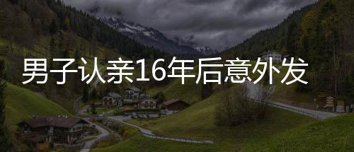 男子認親16年后意外發(fā)現(xiàn)認錯人了，錯認親爹的曲折故事