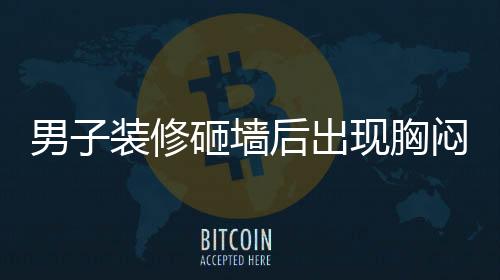 男子裝修砸墻后出現(xiàn)胸悶氣促，四個月的困擾揭示健康警示
