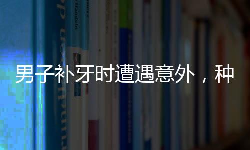 男子補(bǔ)牙時(shí)遭遇意外，種植鉆頭不慎掉入口中