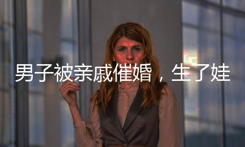 男子被親戚催婚，生了娃幫你養(yǎng)——關(guān)于婚姻與家庭壓力的深度探討