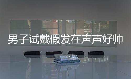 男子試戴假發(fā)在聲聲好帥中迷失自我，一場(chǎng)關(guān)于角色扮演與自我認(rèn)知的探討
