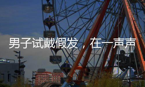 男子試戴假發(fā)，在一聲聲好帥中迷失自我