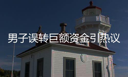 男子誤轉(zhuǎn)巨額資金引熱議，細(xì)節(jié)曝光下的防詐騙與善意之舉探討