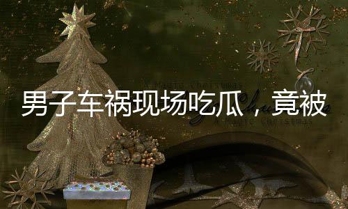 男子車禍現(xiàn)場吃瓜，竟被民警查出酒駕