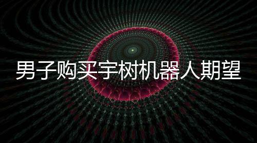 男子購買宇樹機器人期望落空，對實際體驗表示失望