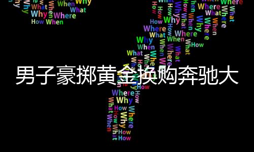 男子豪擲黃金換購奔馳大G，交易背后的故事引人深思