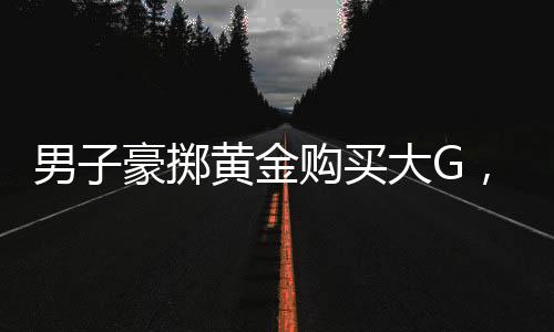 男子豪擲黃金購買大G，交易背后的故事