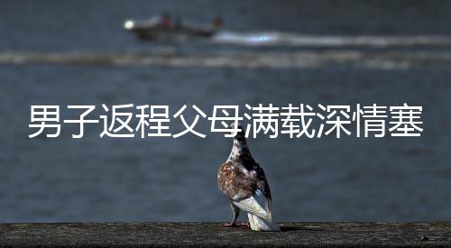 男子返程父母滿載深情塞了500斤特產(chǎn)，濃濃親情暖人心