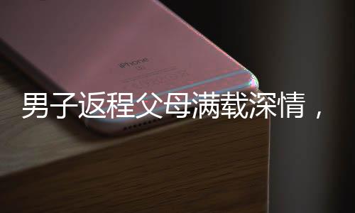 男子返程父母滿(mǎn)載深情，塞給他五百斤家鄉(xiāng)特產(chǎn)的濃濃情誼
