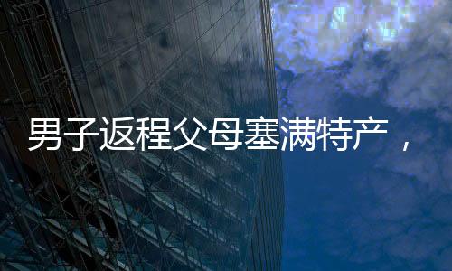 男子返程父母塞滿特產，滿滿的愛意傳遞家鄉(xiāng)溫情