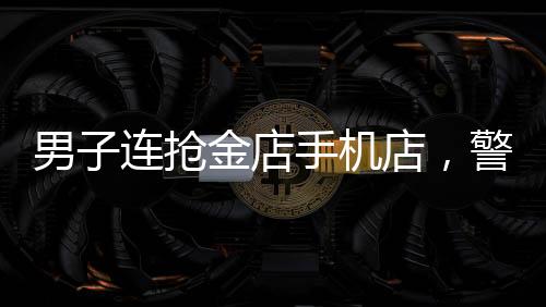 男子連搶金店手機店，警方全力展開調查