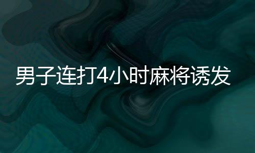 男子連打4小時麻將誘發(fā)血栓險喪命